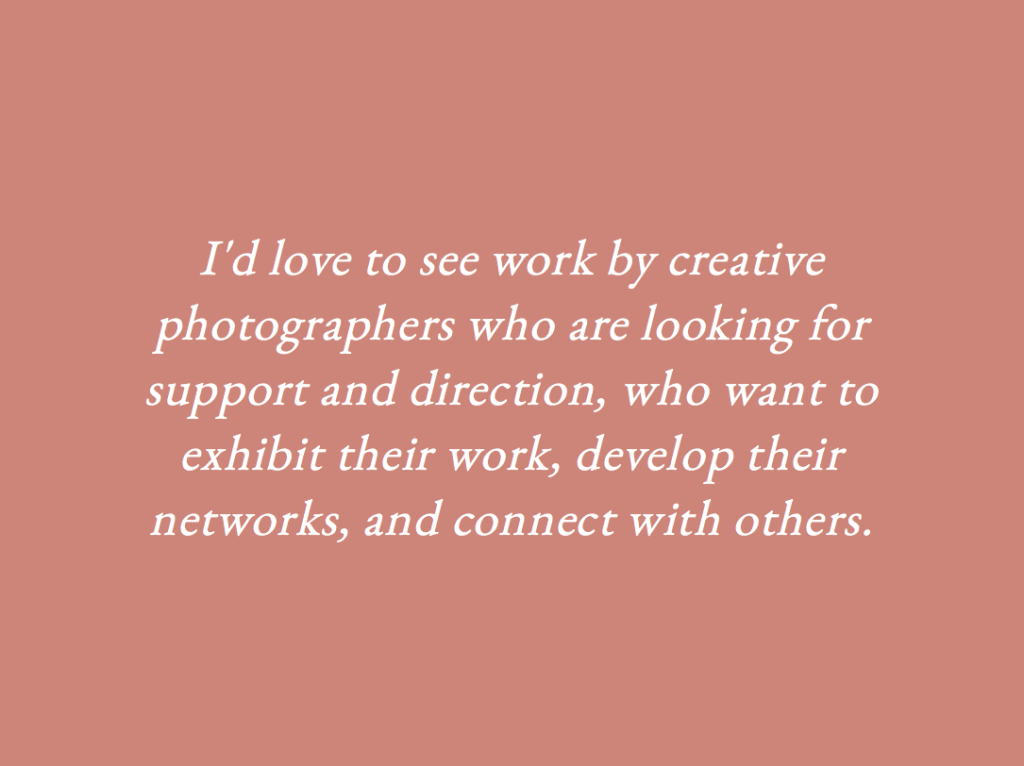 I'd love to see work by creative photographers who are looking for support and direction, who want to exhibit their work, develop their networks, and connect with others.